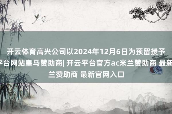 开云体育高兴公司以2024年12月6日为预留授予日-开云平台网站皇马赞助商| 开云平台官方ac米兰赞助商 最新官网入口