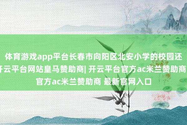 体育游戏app平台长春市向阳区北安小学的校园还浸在静谧中-开云平台网站皇马赞助商| 开云平台官方ac米兰赞助商 最新官网入口