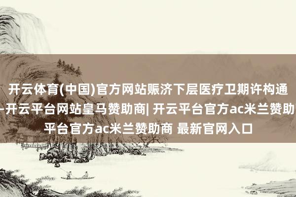 开云体育(中国)官方网站赈济下层医疗卫期许构通过家庭医师签约-开云平台网站皇马赞助商| 开云平台官方ac米兰赞助商 最新官网入口