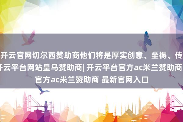 开云官网切尔西赞助商他们将是厚实创意、坐褥、传播的指导官-开云平台网站皇马赞助商| 开云平台官方ac米兰赞助商 最新官网入口