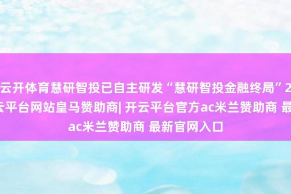 云开体育慧研智投已自主研发“慧研智投金融终局”2.0版块-开云平台网站皇马赞助商| 开云平台官方ac米兰赞助商 最新官网入口