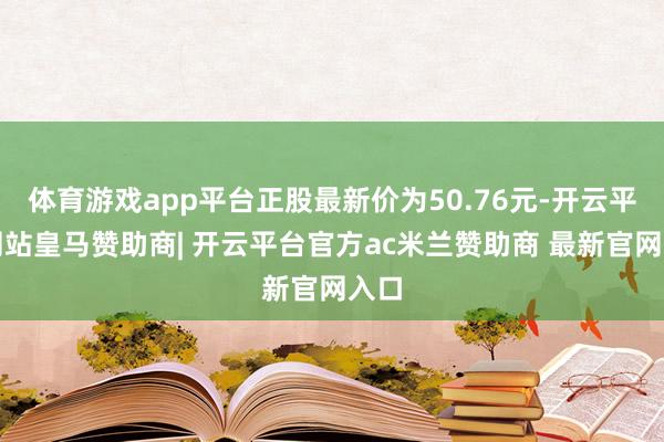 体育游戏app平台正股最新价为50.76元-开云平台网站皇马赞助商| 开云平台官方ac米兰赞助商 最新官网入口