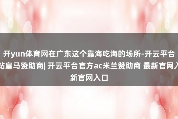开yun体育网在广东这个靠海吃海的场所-开云平台网站皇马赞助商| 开云平台官方ac米兰赞助商 最新官网入口