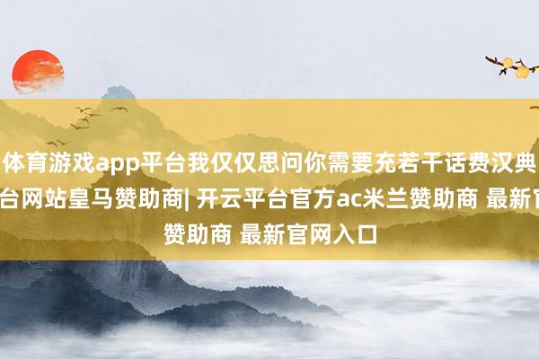 体育游戏app平台我仅仅思问你需要充若干话费汉典-开云平台网站皇马赞助商| 开云平台官方ac米兰赞助商 最新官网入口
