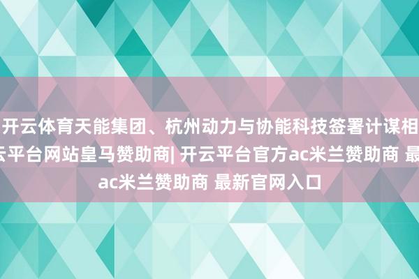 开云体育天能集团、杭州动力与协能科技签署计谋相助条约-开云平台网站皇马赞助商| 开云平台官方ac米兰赞助商 最新官网入口