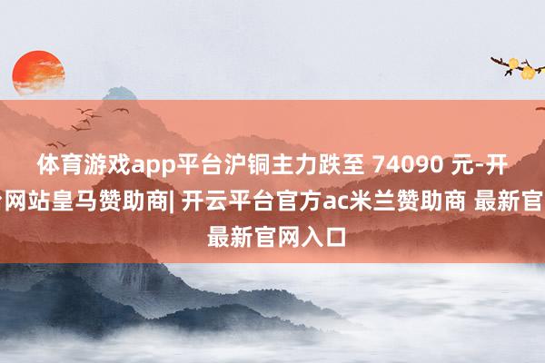 体育游戏app平台沪铜主力跌至 74090 元-开云平台网站皇马赞助商| 开云平台官方ac米兰赞助商 最新官网入口