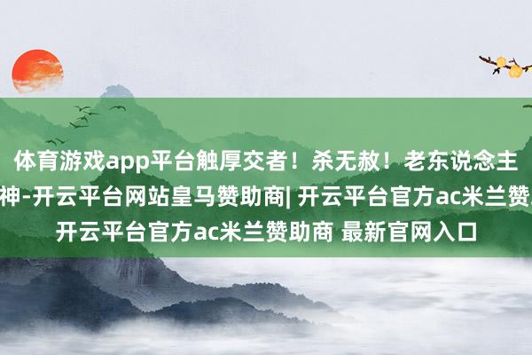 体育游戏app平台触厚交者！杀无赦！老东说念主见叶帆泄露这种眼神-开云平台网站皇马赞助商| 开云平台官方ac米兰赞助商 最新官网入口