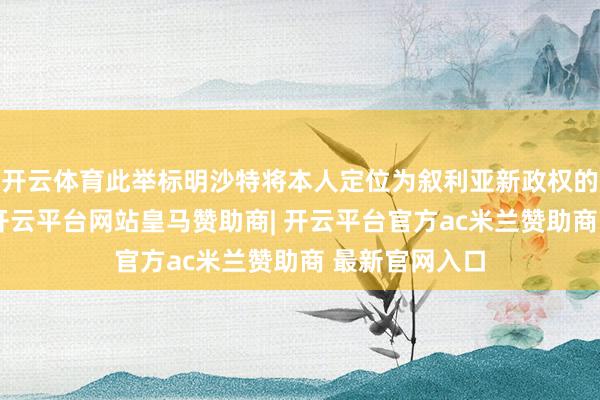 开云体育此举标明沙特将本人定位为叙利亚新政权的主要支柱者-开云平台网站皇马赞助商| 开云平台官方ac米兰赞助商 最新官网入口