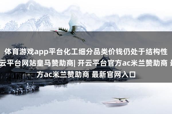 体育游戏app平台化工细分品类价钱仍处于结构性分化阶段-开云平台网站皇马赞助商| 开云平台官方ac米兰赞助商 最新官网入口