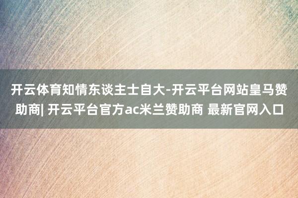 开云体育　　知情东谈主士自大-开云平台网站皇马赞助商| 开云平台官方ac米兰赞助商 最新官网入口