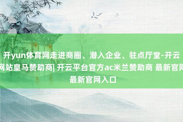 开yun体育网走进商圈、潜入企业、驻点厅堂-开云平台网站皇马赞助商| 开云平台官方ac米兰赞助商 最新官网入口