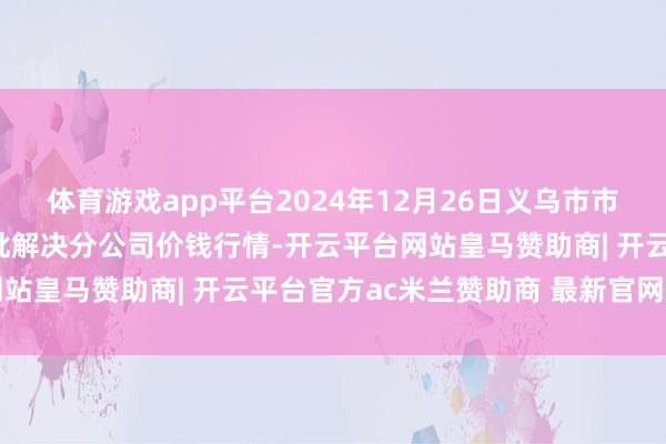 体育游戏app平台2024年12月26日义乌市市集发展集团有限公司农批解决分公司价钱行情-开云平台网站皇马赞助商| 开云平台官方ac米兰赞助商 最新官网入口