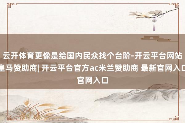 云开体育更像是给国内民众找个台阶-开云平台网站皇马赞助商| 开云平台官方ac米兰赞助商 最新官网入口