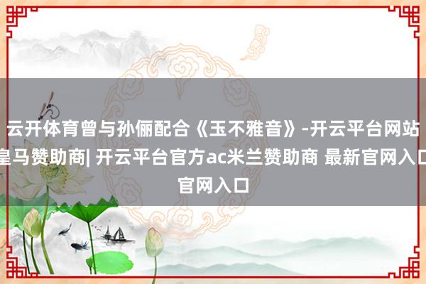云开体育曾与孙俪配合《玉不雅音》-开云平台网站皇马赞助商| 开云平台官方ac米兰赞助商 最新官网入口