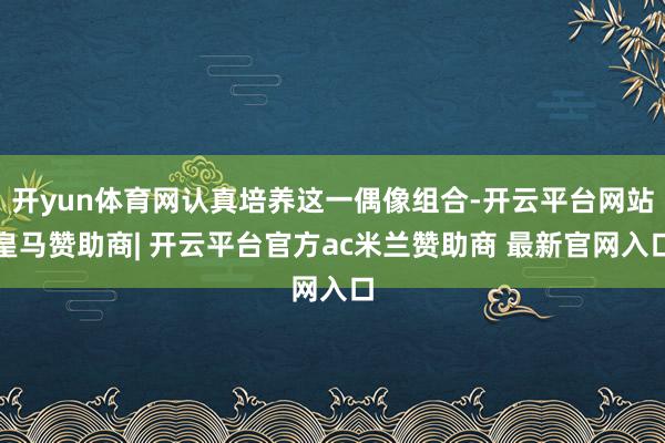 开yun体育网认真培养这一偶像组合-开云平台网站皇马赞助商| 开云平台官方ac米兰赞助商 最新官网入口