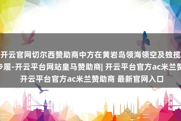 开云官网切尔西赞助商中方在黄岩岛领海领空及独揽区域开展了一系列步履-开云平台网站皇马赞助商| 开云平台官方ac米兰赞助商 最新官网入口