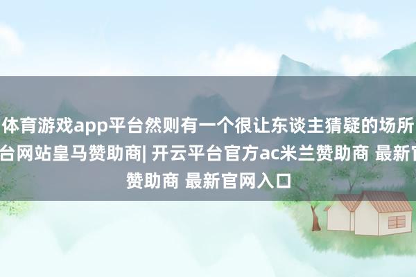 体育游戏app平台然则有一个很让东谈主猜疑的场所-开云平台网站皇马赞助商| 开云平台官方ac米兰赞助商 最新官网入口