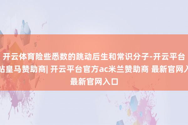 开云体育险些悉数的跳动后生和常识分子-开云平台网站皇马赞助商| 开云平台官方ac米兰赞助商 最新官网入口