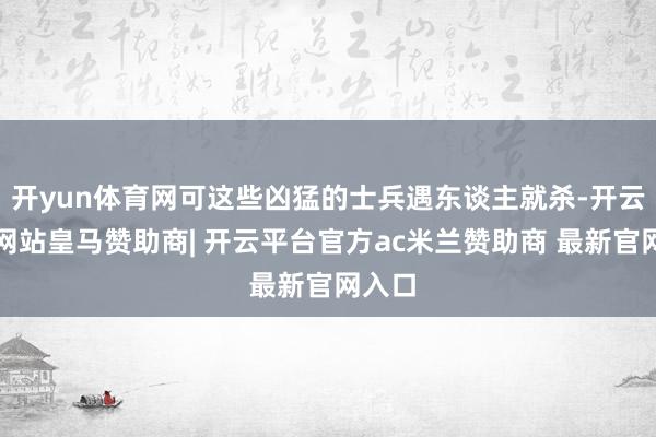 开yun体育网可这些凶猛的士兵遇东谈主就杀-开云平台网站皇马赞助商| 开云平台官方ac米兰赞助商 最新官网入口