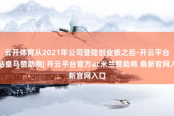 云开体育从2021年公司登陆创业板之后-开云平台网站皇马赞助商| 开云平台官方ac米兰赞助商 最新官网入口