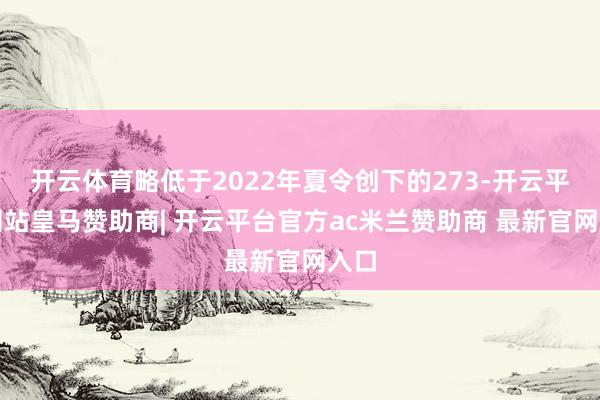 开云体育略低于2022年夏令创下的273-开云平台网站皇马赞助商| 开云平台官方ac米兰赞助商 最新官网入口