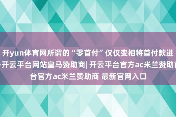 开yun体育网所谓的“零首付”仅仅变相将首付款进行“分期处理”-开云平台网站皇马赞助商| 开云平台官方ac米兰赞助商 最新官网入口