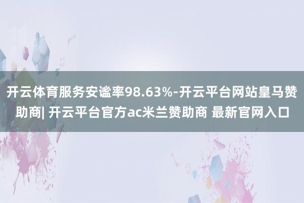 开云体育服务安谧率98.63%-开云平台网站皇马赞助商| 开云平台官方ac米兰赞助商 最新官网入口