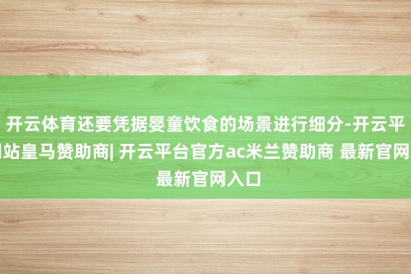开云体育还要凭据婴童饮食的场景进行细分-开云平台网站皇马赞助商| 开云平台官方ac米兰赞助商 最新官网入口