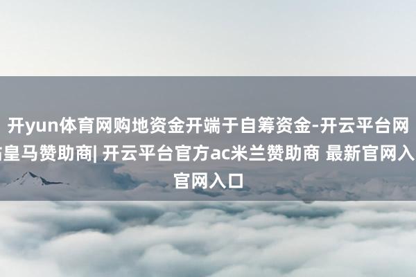 开yun体育网购地资金开端于自筹资金-开云平台网站皇马赞助商| 开云平台官方ac米兰赞助商 最新官网入口