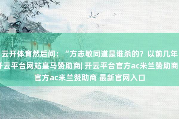 云开体育然后问:“方志敏同道是谁杀的?以前几年故去的乡亲-开云平台网站皇马赞助商| 开云平台官方ac米兰赞助商 最新官网入口