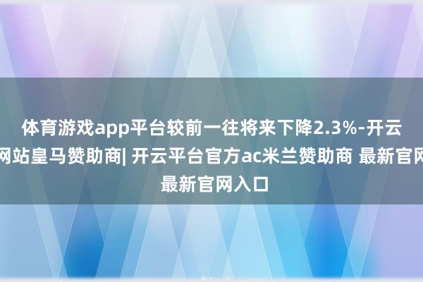 体育游戏app平台较前一往将来下降2.3%-开云平台网站皇马赞助商| 开云平台官方ac米兰赞助商 最新官网入口