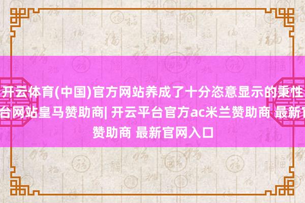 开云体育(中国)官方网站养成了十分恣意显示的秉性-开云平台网站皇马赞助商| 开云平台官方ac米兰赞助商 最新官网入口