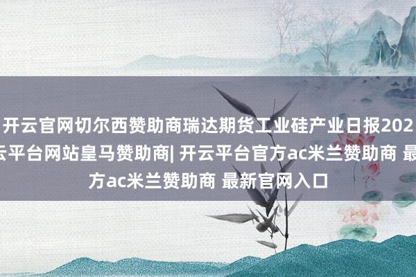 开云官网切尔西赞助商瑞达期货工业硅产业日报20250114-开云平台网站皇马赞助商| 开云平台官方ac米兰赞助商 最新官网入口