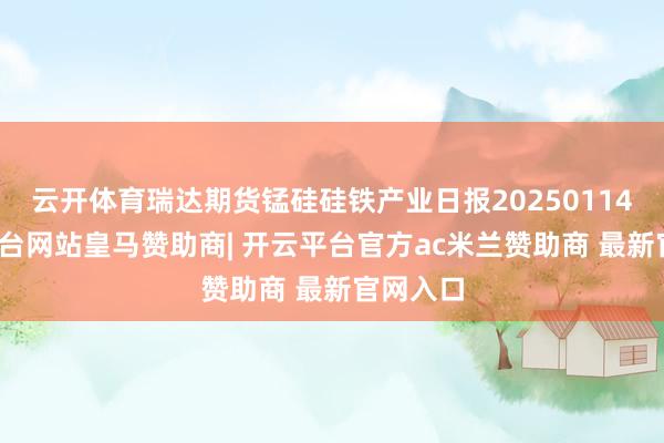 云开体育瑞达期货锰硅硅铁产业日报20250114-开云平台网站皇马赞助商| 开云平台官方ac米兰赞助商 最新官网入口