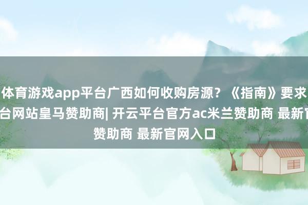 体育游戏app平台广西如何收购房源?《指南》要求-开云平台网站皇马赞助商| 开云平台官方ac米兰赞助商 最新官网入口