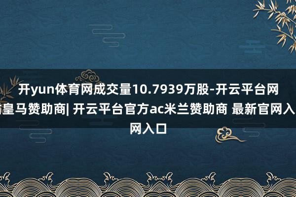 开yun体育网成交量10.7939万股-开云平台网站皇马赞助商| 开云平台官方ac米兰赞助商 最新官网入口