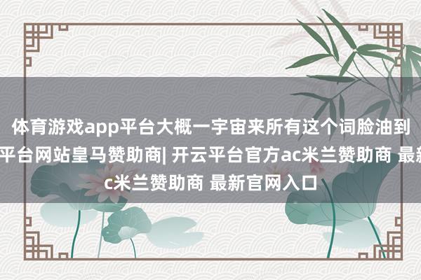 体育游戏app平台大概一宇宙来所有这个词脸油到反光-开云平台网站皇马赞助商| 开云平台官方ac米兰赞助商 最新官网入口