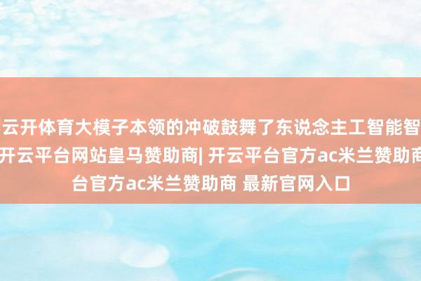 云开体育大模子本领的冲破鼓舞了东说念主工智能智商的快速提高-开云平台网站皇马赞助商| 开云平台官方ac米兰赞助商 最新官网入口