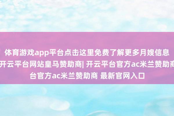 体育游戏app平台点击这里免费了解更多月嫂信息一、提前线针-开云平台网站皇马赞助商| 开云平台官方ac米兰赞助商 最新官网入口