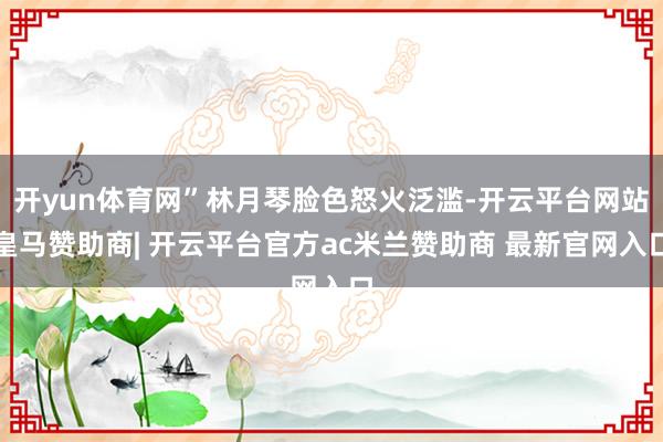 开yun体育网”林月琴脸色怒火泛滥-开云平台网站皇马赞助商| 开云平台官方ac米兰赞助商 最新官网入口