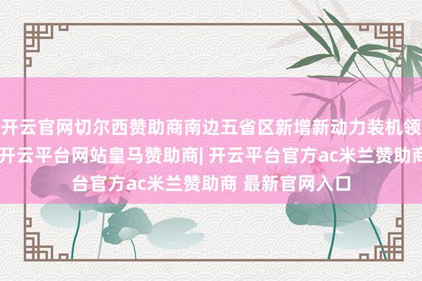 开云官网切尔西赞助商南边五省区新增新动力装机领域创历史新高-开云平台网站皇马赞助商| 开云平台官方ac米兰赞助商 最新官网入口