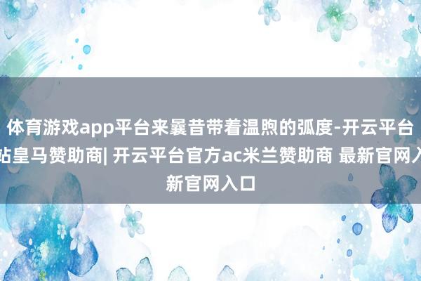 体育游戏app平台来曩昔带着温煦的弧度-开云平台网站皇马赞助商| 开云平台官方ac米兰赞助商 最新官网入口
