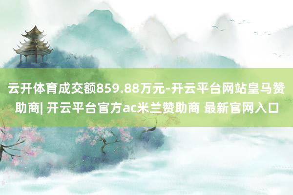 云开体育成交额859.88万元-开云平台网站皇马赞助商| 开云平台官方ac米兰赞助商 最新官网入口