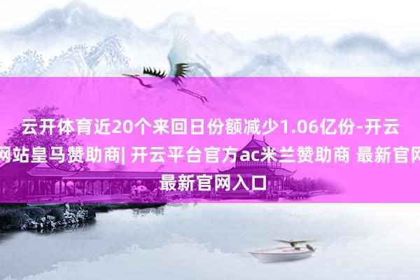 云开体育近20个来回日份额减少1.06亿份-开云平台网站皇马赞助商| 开云平台官方ac米兰赞助商 最新官网入口