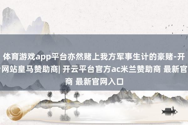 体育游戏app平台亦然赌上我方军事生计的豪赌-开云平台网站皇马赞助商| 开云平台官方ac米兰赞助商 最新官网入口