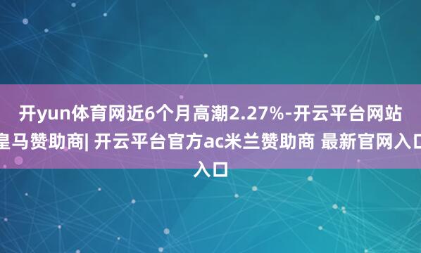 开yun体育网近6个月高潮2.27%-开云平台网站皇马赞助商| 开云平台官方ac米兰赞助商 最新官网入口