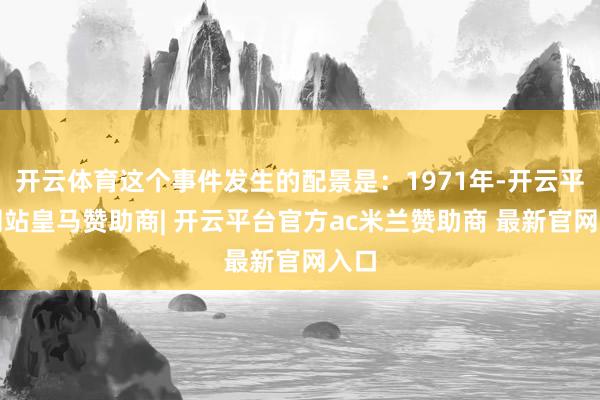 开云体育这个事件发生的配景是:1971年-开云平台网站皇马赞助商| 开云平台官方ac米兰赞助商 最新官网入口