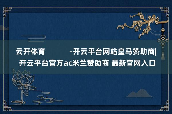 云开体育            -开云平台网站皇马赞助商| 开云平台官方ac米兰赞助商 最新官网入口