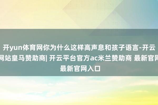 开yun体育网你为什么这样高声息和孩子语言-开云平台网站皇马赞助商| 开云平台官方ac米兰赞助商 最新官网入口