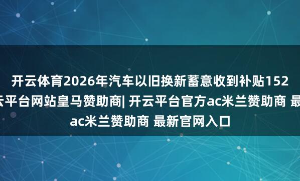 开云体育2026年汽车以旧换新蓄意收到补贴152.6万份-开云平台网站皇马赞助商| 开云平台官方ac米兰赞助商 最新官网入口